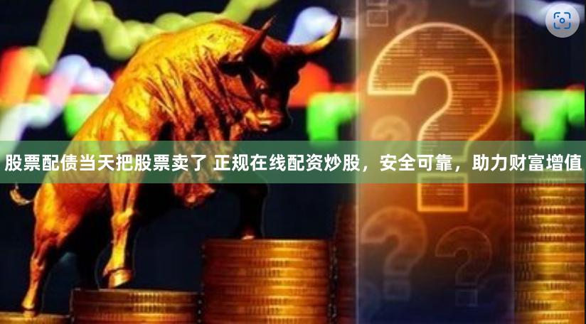 股票配债当天把股票卖了 正规在线配资炒股，安全可靠，助力财富增值