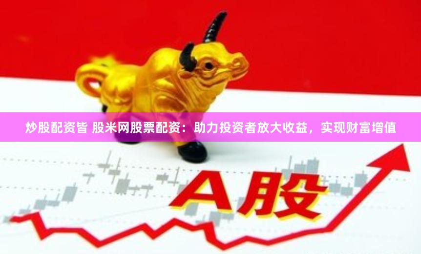 炒股配资皆 股米网股票配资：助力投资者放大收益，实现财富增值